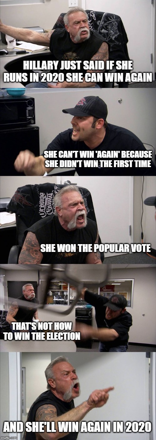 American Chopper Argument | HILLARY JUST SAID IF SHE RUNS IN 2020 SHE CAN WIN AGAIN; SHE CAN'T WIN 'AGAIN' BECAUSE SHE DIDN'T WIN THE FIRST TIME; SHE WON THE POPULAR VOTE; THAT'S NOT HOW TO WIN THE ELECTION; AND SHE'LL WIN AGAIN IN 2020 | image tagged in memes,american chopper argument | made w/ Imgflip meme maker