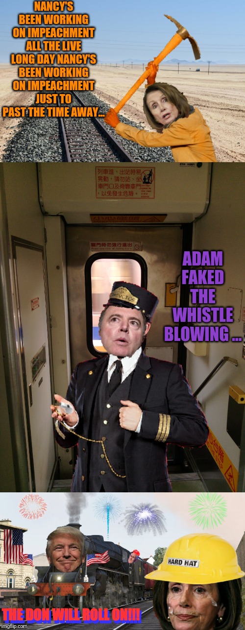 Nancy's been working on the railroad | NANCY'S BEEN WORKING ON IMPEACHMENT ALL THE LIVE LONG DAY NANCY'S BEEN WORKING ON IMPEACHMENT JUST TO PAST THE TIME AWAY... ADAM FAKED THE WHISTLE BLOWING ... THE DON WILL ROLL ON!!! THE DON WILL ROLL ON!!! | image tagged in trump,maga | made w/ Imgflip meme maker
