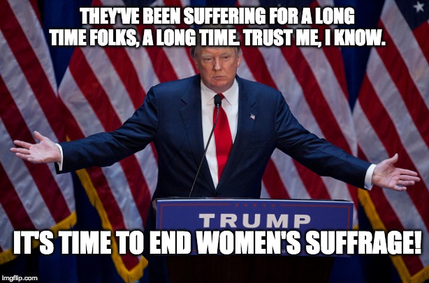 Donald Trump | THEY'VE BEEN SUFFERING FOR A LONG TIME FOLKS, A LONG TIME. TRUST ME, I KNOW. IT'S TIME TO END WOMEN'S SUFFRAGE! | image tagged in donald trump | made w/ Imgflip meme maker