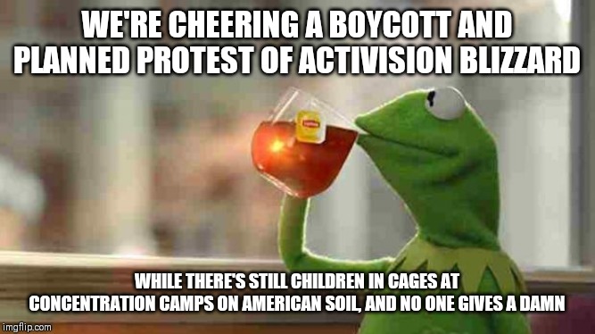 Kermit sipping tea | WE'RE CHEERING A BOYCOTT AND PLANNED PROTEST OF ACTIVISION BLIZZARD; WHILE THERE'S STILL CHILDREN IN CAGES AT CONCENTRATION CAMPS ON AMERICAN SOIL, AND NO ONE GIVES A DAMN | image tagged in kermit sipping tea | made w/ Imgflip meme maker