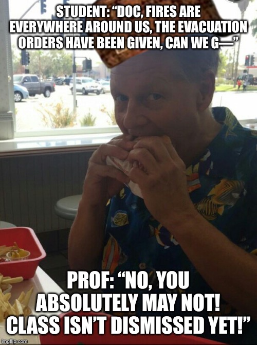 scumbag professor  | STUDENT: “DOC, FIRES ARE EVERYWHERE AROUND US, THE EVACUATION ORDERS HAVE BEEN GIVEN, CAN WE G—”; PROF: “NO, YOU ABSOLUTELY MAY NOT! CLASS ISN’T DISMISSED YET!” | image tagged in scumbag professor | made w/ Imgflip meme maker