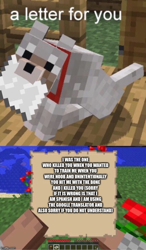 Minecraft Mail | I WAS THE ONE WHO KILLED YOU WHEN YOU WANTED TO TRAIN ME WHEN YOU WERE NOOB AND UNINTENTIONALLY YOU HIT ME WITH THE BONE AND I KILLED YOU (SORRY IF IT IS WRONG IS THAT I AM SPANISH AND I AM USING THE GOOGLE TRANSLATOR AND ALSO SORRY IF YOU DO NOT UNDERSTAND) | image tagged in minecraft mail | made w/ Imgflip meme maker
