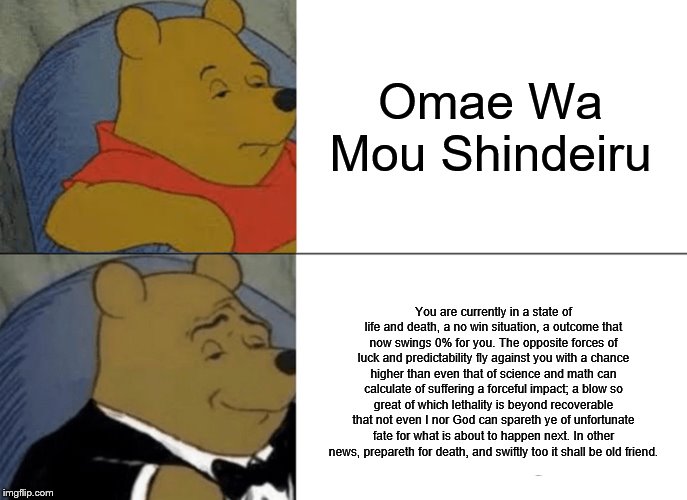Omea Wa Mou Shinderiu Winnie The Pooh | Omae Wa Mou Shindeiru; You are currently in a state of life and death, a no win situation, a outcome that now swings 0% for you. The opposite forces of luck and predictability fly against you with a chance higher than even that of science and math can calculate of suffering a forceful impact; a blow so great of which lethality is beyond recoverable that not even I nor God can spareth ye of unfortunate fate for what is about to happen next. In other news, prepareth for death, and swiftly too it shall be old friend. | image tagged in memes,tuxedo winnie the pooh,fun,omae wa mou shindeiru | made w/ Imgflip meme maker