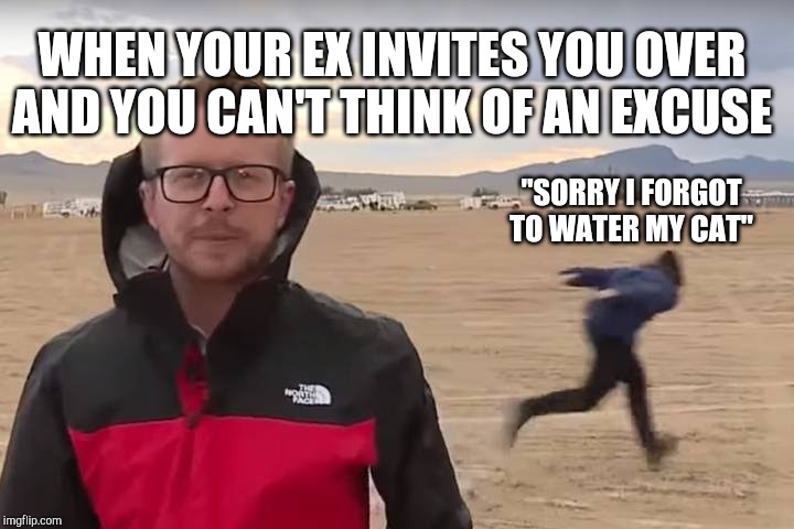 Area 51 Naruto Runner | WHEN YOUR EX INVITES YOU OVER AND YOU CAN'T THINK OF AN EXCUSE; "SORRY I FORGOT TO WATER MY CAT" | image tagged in area 51 naruto runner | made w/ Imgflip meme maker