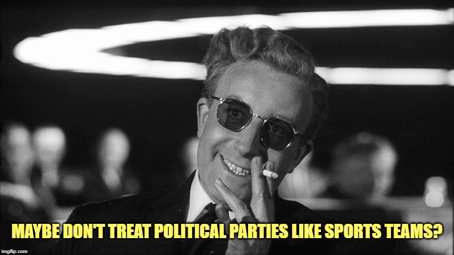 Doctor Strangelove says... | MAYBE DON'T TREAT POLITICAL PARTIES LIKE SPORTS TEAMS? | made w/ Imgflip meme maker