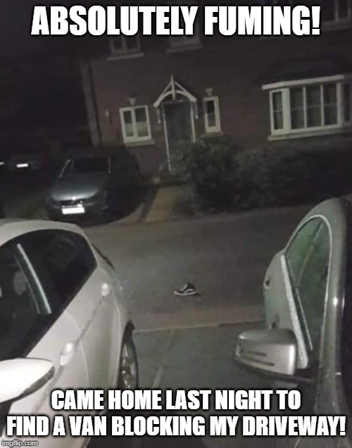 Van Blocking Driveway |  ABSOLUTELY FUMING! CAME HOME LAST NIGHT TO FIND A VAN BLOCKING MY DRIVEWAY! | image tagged in van blocking driveway,van,drive,funny,funny memes | made w/ Imgflip meme maker