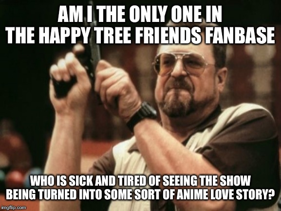 Am I The Only One | AM I THE ONLY ONE IN THE HAPPY TREE FRIENDS FANBASE; WHO IS SICK AND TIRED OF SEEING THE SHOW BEING TURNED INTO SOME SORT OF ANIME LOVE STORY? | image tagged in am i the only one | made w/ Imgflip meme maker
