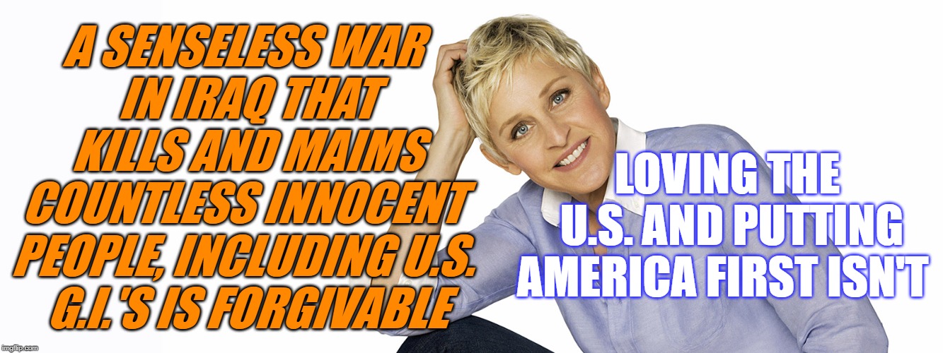 Ellen Degeneres | A SENSELESS WAR
 IN IRAQ THAT
 KILLS AND MAIMS
 COUNTLESS INNOCENT 
PEOPLE, INCLUDING U.S.
 G.I.'S IS FORGIVABLE; LOVING THE
 U.S. AND PUTTING AMERICA FIRST ISN'T | image tagged in ellen degeneres | made w/ Imgflip meme maker