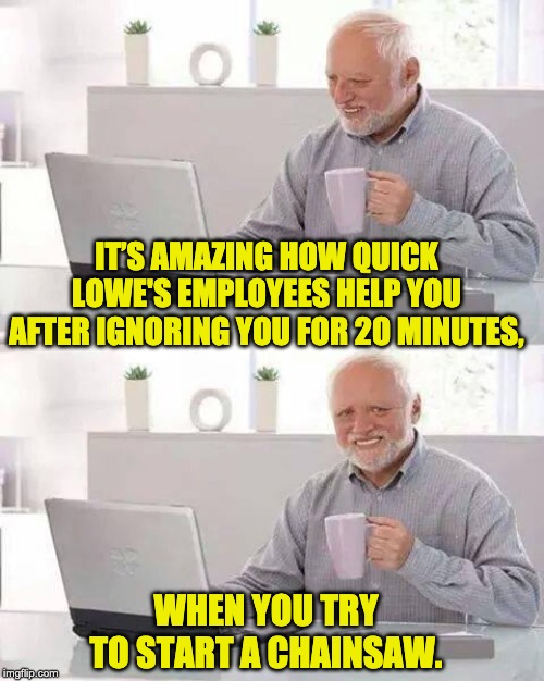 Yes, I know that a lot of my memes feature Harold.  We’re both probably the same age and equally annoyed. | IT’S AMAZING HOW QUICK LOWE'S EMPLOYEES HELP YOU AFTER IGNORING YOU FOR 20 MINUTES, WHEN YOU TRY TO START A CHAINSAW. | image tagged in memes,hide the pain harold | made w/ Imgflip meme maker