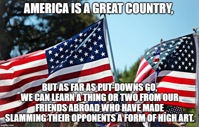 America is a great country, | AMERICA IS A GREAT COUNTRY, BUT AS FAR AS PUT-DOWNS GO, WE CAN LEARN A THING OR TWO FROM OUR FRIENDS ABROAD WHO HAVE MADE SLAMMING THEIR OPPONENTS A FORM OF HIGH ART. | image tagged in quotes | made w/ Imgflip meme maker