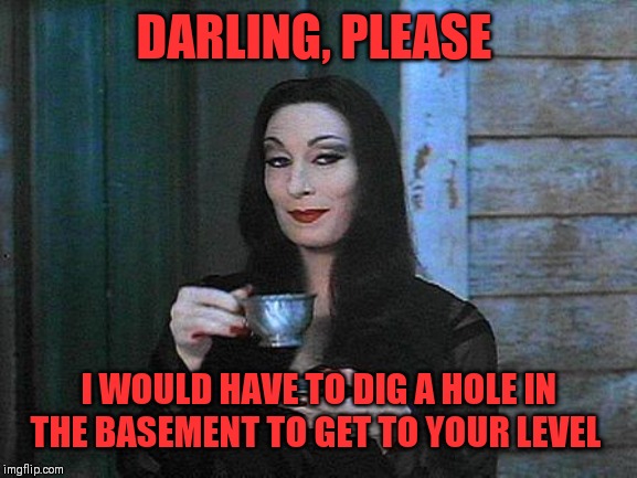 Morticia drinking tea | DARLING, PLEASE I WOULD HAVE TO DIG A HOLE IN THE BASEMENT TO GET TO YOUR LEVEL | image tagged in morticia drinking tea | made w/ Imgflip meme maker