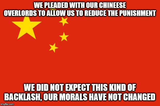 china flag | WE PLEADED WITH OUR CHINEESE OVERLORDS TO ALLOW US TO REDUCE THE PUNISHMENT; WE DID NOT EXPECT THIS KIND OF BACKLASH, OUR MORALS HAVE NOT CHANGED | image tagged in china flag | made w/ Imgflip meme maker