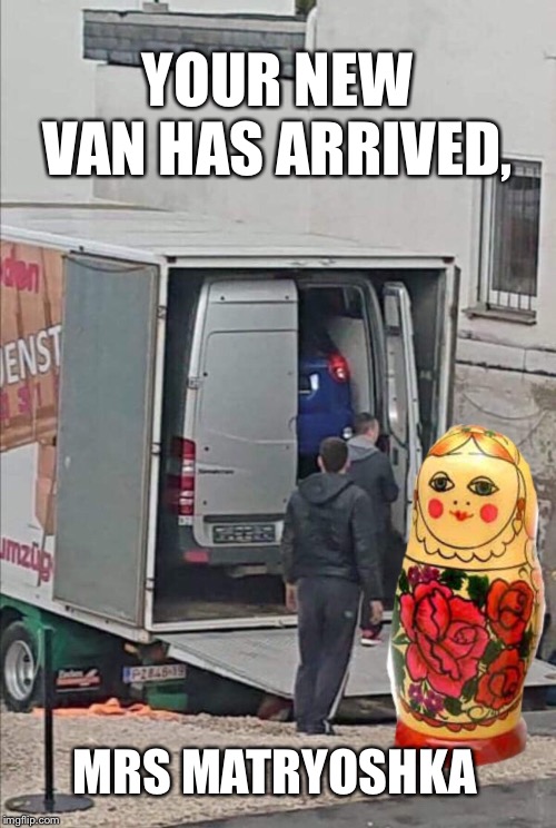Inside job, inside a job... | YOUR NEW VAN HAS ARRIVED, MRS MATRYOSHKA | image tagged in weird,memes | made w/ Imgflip meme maker