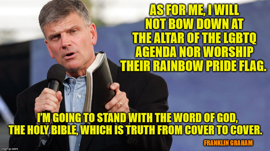 Liberals would love to use the iron fist of Govt to make us bow. Don't let them! | AS FOR ME, I WILL NOT BOW DOWN AT THE ALTAR OF THE LGBTQ AGENDA NOR WORSHIP THEIR RAINBOW PRIDE FLAG. I’M GOING TO STAND WITH THE WORD OF GOD, THE HOLY BIBLE, WHICH IS TRUTH FROM COVER TO COVER. FRANKLIN GRAHAM | image tagged in franklin graham,religious freedom,god bless america,jesus saves,holy bible | made w/ Imgflip meme maker