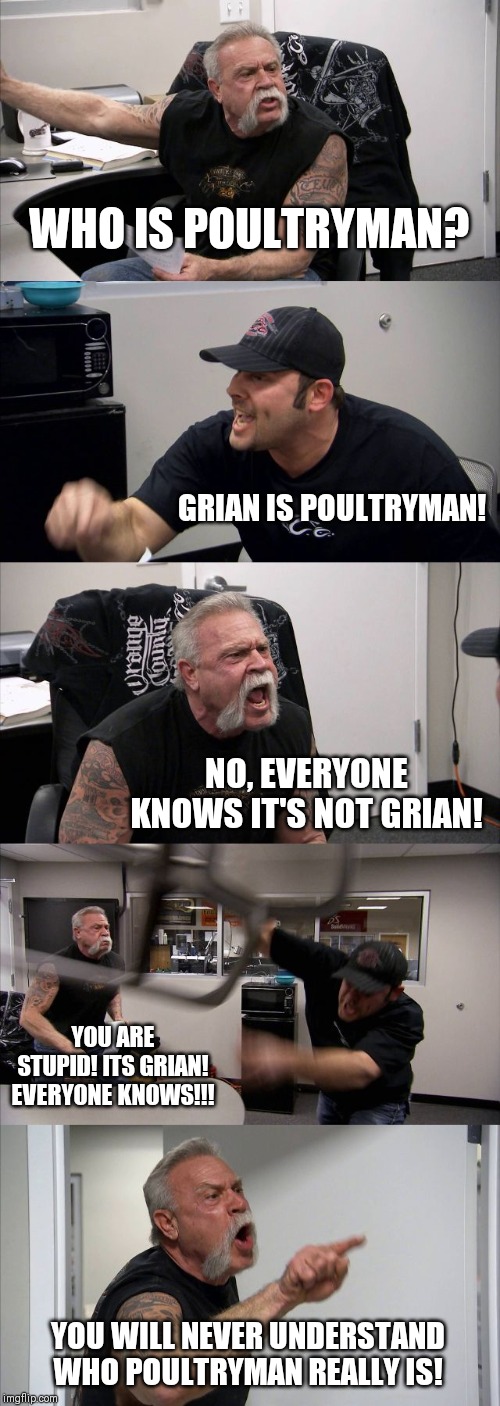 American Chopper Argument Meme | WHO IS POULTRYMAN? GRIAN IS POULTRYMAN! NO, EVERYONE KNOWS IT'S NOT GRIAN! YOU ARE STUPID! ITS GRIAN! EVERYONE KNOWS!!! YOU WILL NEVER UNDERSTAND WHO POULTRYMAN REALLY IS! | image tagged in memes,american chopper argument | made w/ Imgflip meme maker