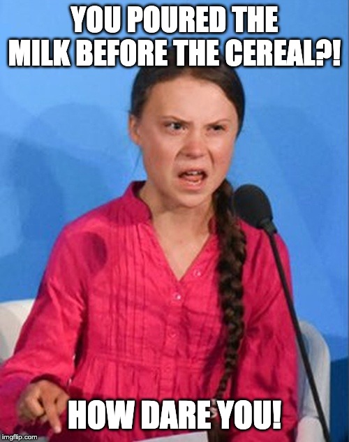 Greta Thunberg how dare you | YOU POURED THE MILK BEFORE THE CEREAL?! HOW DARE YOU! | image tagged in greta thunberg how dare you | made w/ Imgflip meme maker