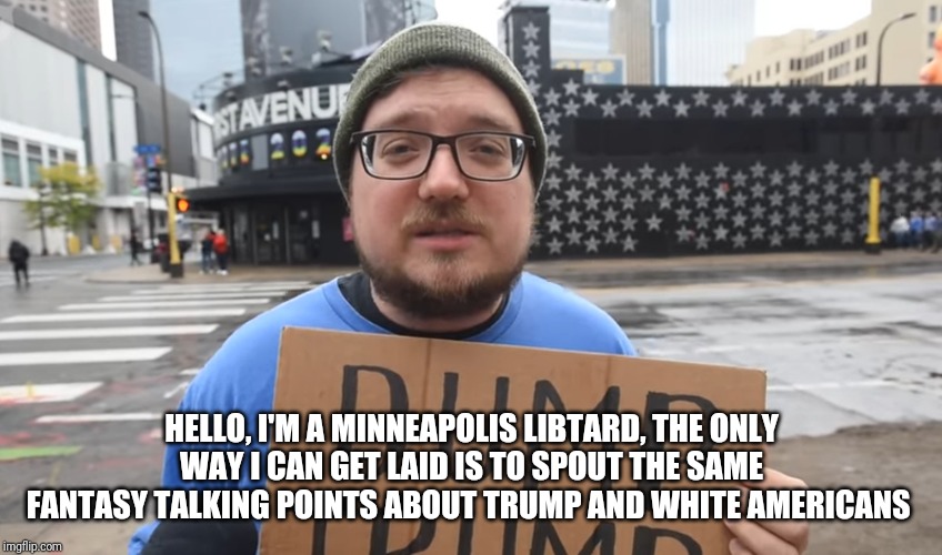 I just put down the xbox controller and crawled out of my mommy's basement to join the event | HELLO, I'M A MINNEAPOLIS LIBTARD, THE ONLY WAY I CAN GET LAID IS TO SPOUT THE SAME FANTASY TALKING POINTS ABOUT TRUMP AND WHITE AMERICANS | image tagged in trump 2020,libtard,stupid liberals,trump derangement syndrome,minnesota,minneapolis | made w/ Imgflip meme maker