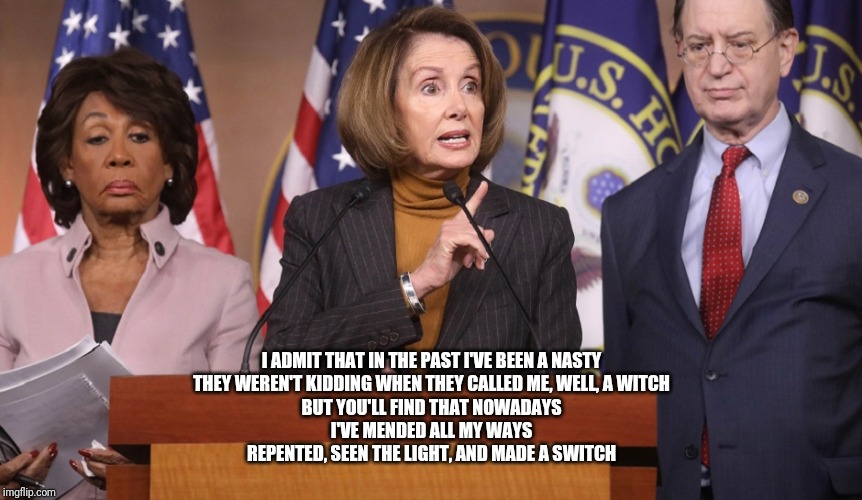 pelosi explains | I ADMIT THAT IN THE PAST I'VE BEEN A NASTY
THEY WEREN'T KIDDING WHEN THEY CALLED ME, WELL, A WITCH
BUT YOU'LL FIND THAT NOWADAYS
I'VE MENDED | image tagged in pelosi explains | made w/ Imgflip meme maker