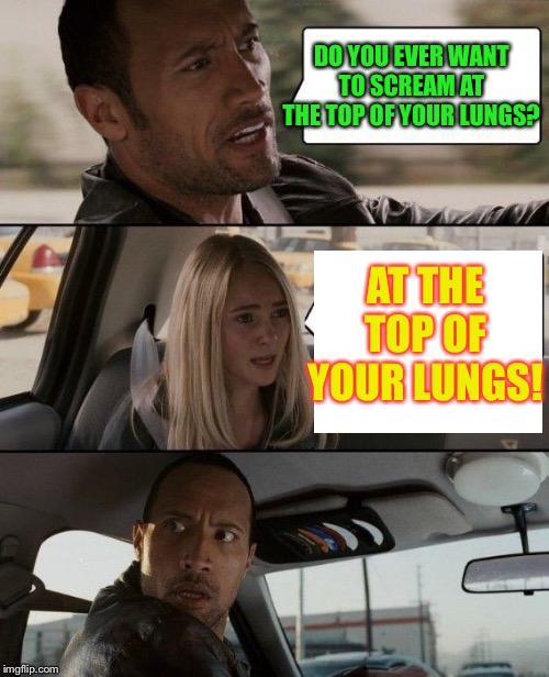 The Rock Driving Meme | DO YOU EVER WANT TO SCREAM AT THE TOP OF YOUR LUNGS? AT THE TOP OF YOUR LUNGS! | image tagged in memes,the rock driving | made w/ Imgflip meme maker