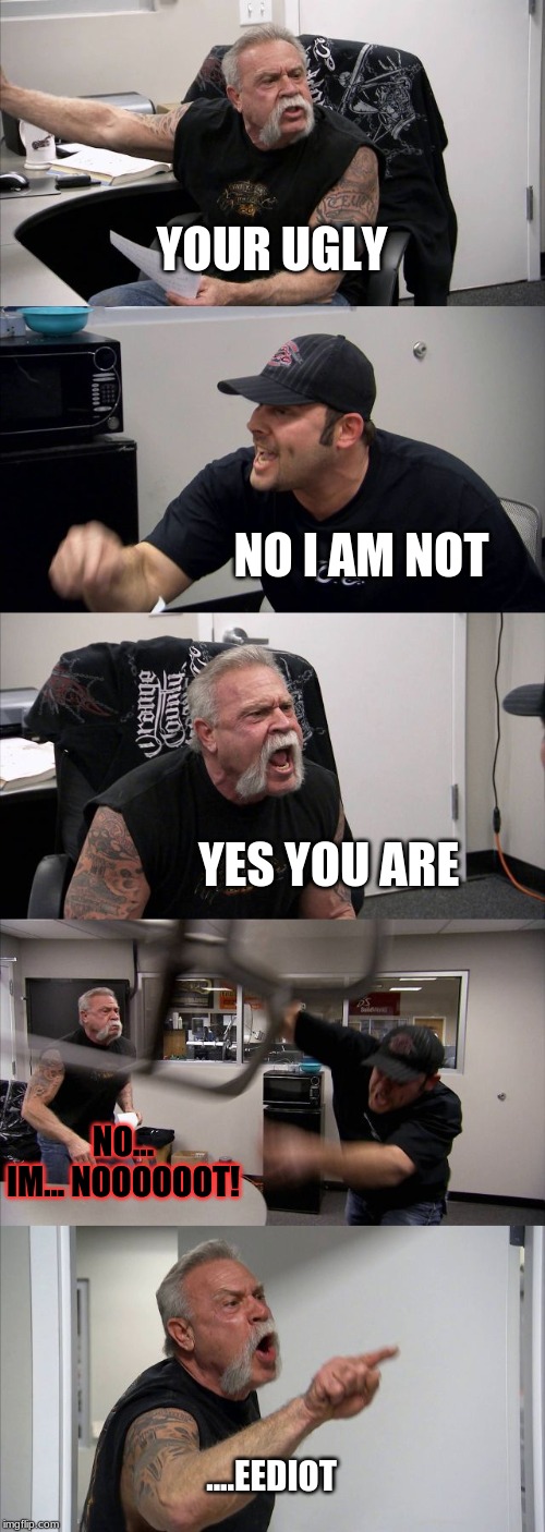 American Chopper Argument | YOUR UGLY; NO I AM NOT; YES YOU ARE; NO... IM... NOOOOOOT! ....EEDIOT | image tagged in memes,american chopper argument | made w/ Imgflip meme maker