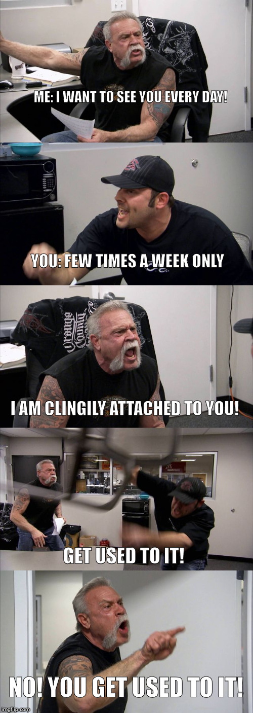 American Chopper Argument | ME: I WANT TO SEE YOU EVERY DAY! YOU: FEW TIMES A WEEK ONLY; I AM CLINGILY ATTACHED TO YOU! GET USED TO IT! NO! YOU GET USED TO IT! | image tagged in memes,american chopper argument,overly attached boyfriend,i love you | made w/ Imgflip meme maker