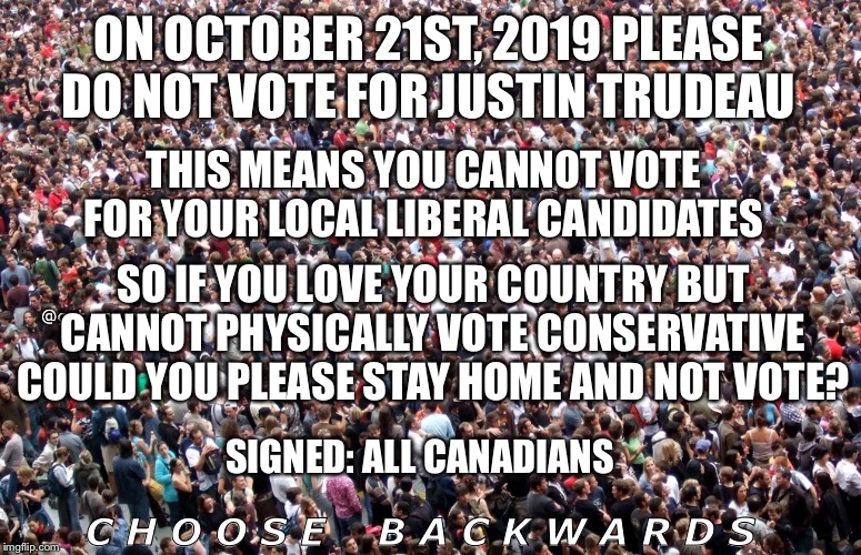 Large crowd of people | ON OCTOBER 21ST, 2019 PLEASE DO NOT VOTE FOR JUSTIN TRUDEAU; THIS MEANS YOU CANNOT VOTE FOR YOUR LOCAL LIBERAL CANDIDATES; SO IF YOU LOVE YOUR COUNTRY BUT CANNOT PHYSICALLY VOTE CONSERVATIVE COULD YOU PLEASE STAY HOME AND NOT VOTE? @get_rogered; SIGNED: ALL CANADIANS; C H O O S E    B A C K W A R D S | image tagged in large crowd of people | made w/ Imgflip meme maker