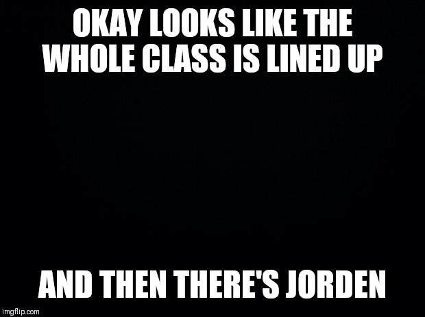 Black background | OKAY LOOKS LIKE THE WHOLE CLASS IS LINED UP; AND THEN THERE'S JORDEN | image tagged in black background | made w/ Imgflip meme maker