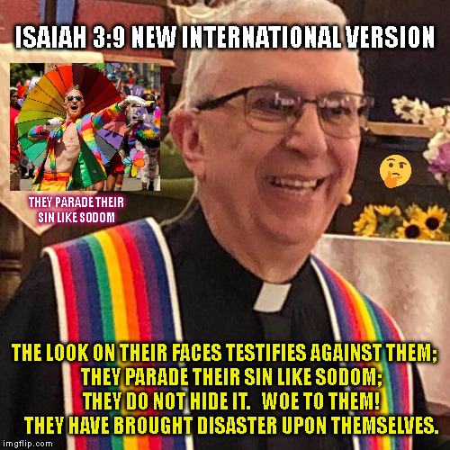 ISAIAH 3:9 NEW INTERNATIONAL VERSION; THEY PARADE THEIR
SIN LIKE SODOM; THE LOOK ON THEIR FACES TESTIFIES AGAINST THEM;
    THEY PARADE THEIR SIN LIKE SODOM;
    THEY DO NOT HIDE IT.   WOE TO THEM!
    THEY HAVE BROUGHT DISASTER UPON THEMSELVES. | made w/ Imgflip meme maker