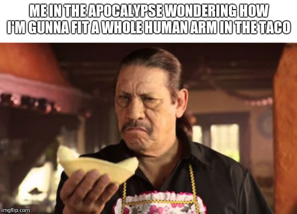 danny tacos | ME IN THE APOCALYPSE WONDERING HOW I'M GUNNA FIT A WHOLE HUMAN ARM IN THE TACO | image tagged in danny tacos | made w/ Imgflip meme maker