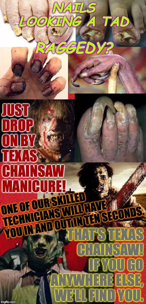 Spruce up for Halloween!   ( : | NAILS LOOKING A TAD; RAGGEDY? JUST
DROP
ON BY
TEXAS
CHAINSAW
MANICURE! ONE OF OUR SKILLED
TECHNICIANS WILL HAVE
YOU IN AND OUT IN TEN SECONDS. THAT'S TEXAS
CHAINSAW!  IF YOU GO ANYWHERE ELSE, WE'LL FIND YOU. | image tagged in memes,happy halloween,texas chainsaw manicure,folks'll notice,half off all this month,hahahahahahahahahaha | made w/ Imgflip meme maker