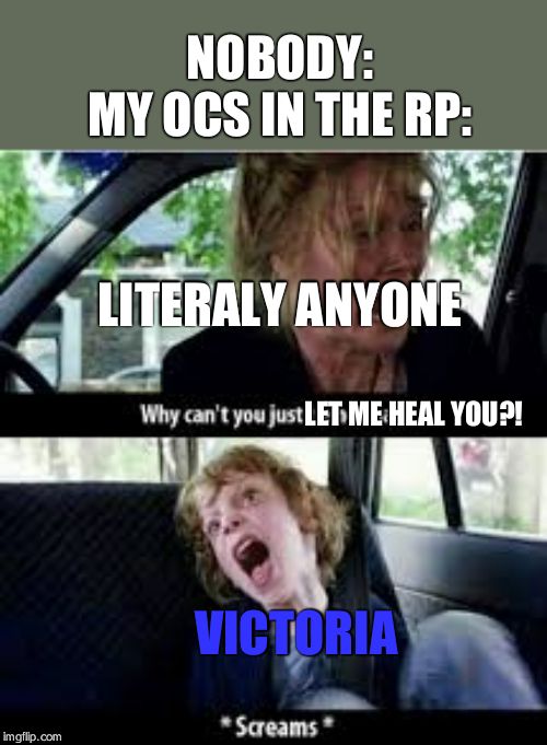 Why cant you just be normal? | NOBODY:
MY OCS IN THE RP:; LITERALY ANYONE; LET ME HEAL YOU?! VICTORIA | image tagged in why cant you just be normal | made w/ Imgflip meme maker
