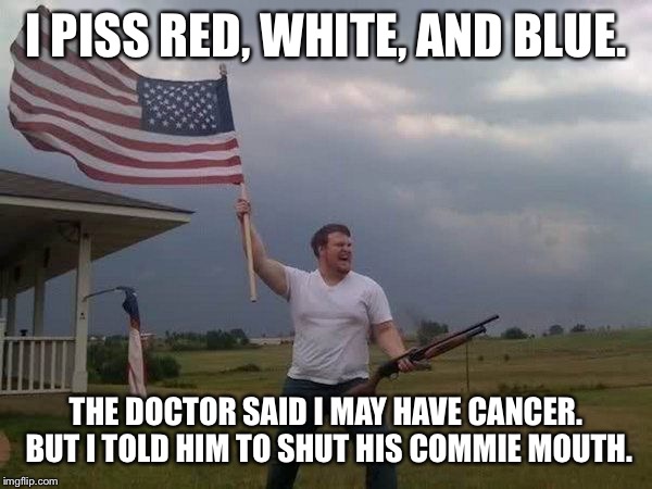 American flag shotgun guy | I PISS RED, WHITE, AND BLUE. THE DOCTOR SAID I MAY HAVE CANCER.  BUT I TOLD HIM TO SHUT HIS COMMIE MOUTH. | image tagged in american flag shotgun guy | made w/ Imgflip meme maker