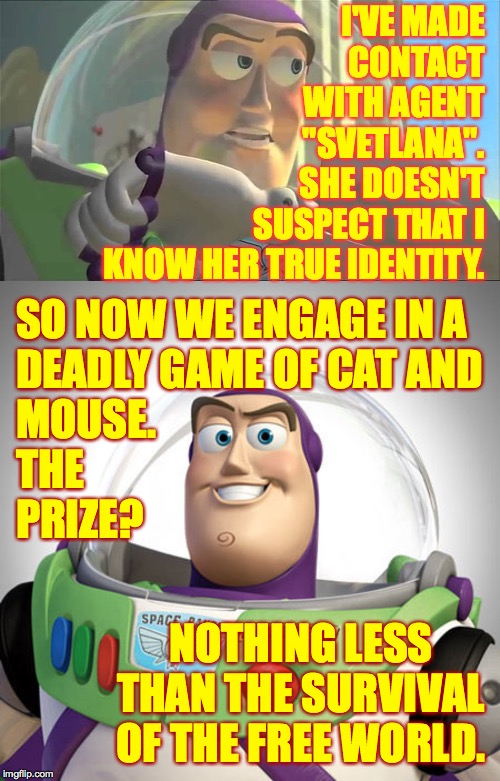 I can't say any more about it right now.  It's a secret  ( : | I'VE MADE
CONTACT
WITH AGENT
"SVETLANA".
SHE DOESN'T
SUSPECT THAT I
KNOW HER TRUE IDENTITY. SO NOW WE ENGAGE IN A
DEADLY GAME OF CAT AND
MOUSE.
THE
PRIZE? NOTHING LESS THAN THE SURVIVAL OF THE FREE WORLD. | image tagged in buzz lightyear,memes,secret mission,russian trolls | made w/ Imgflip meme maker