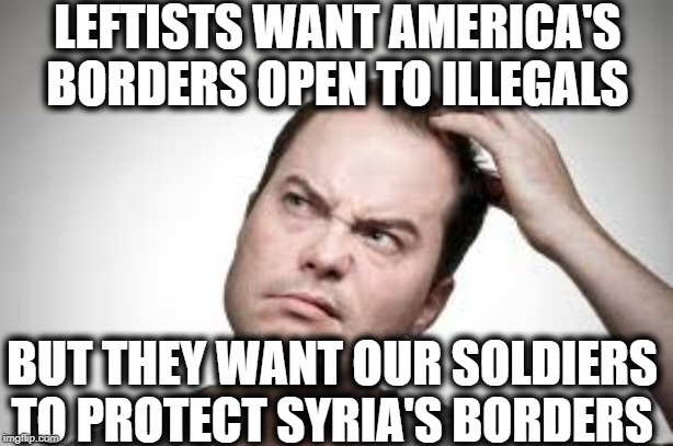 It is unbelievable what utter clueless hypocrites leftists are. | LEFTISTS WANT AMERICA'S BORDERS OPEN TO ILLEGALS; BUT THEY WANT OUR SOLDIERS TO PROTECT SYRIA'S BORDERS | image tagged in liberal logic,liberal hypocrisy,democrats,democratic party | made w/ Imgflip meme maker