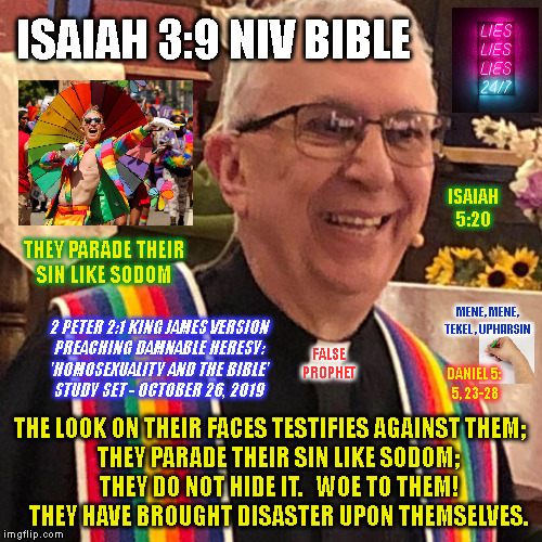 ISAIAH 3:9 NIV BIBLE; ISAIAH
5:20; THEY PARADE THEIR
SIN LIKE SODOM; MENE, MENE,
TEKEL, UPHARSIN; 2 PETER 2:1 KING JAMES VERSION
PREACHING DAMNABLE HERESY:
'HOMOSEXUALITY AND THE BIBLE'
STUDY SET - OCTOBER 26, 2019; FALSE
PROPHET; DANIEL 5:
5, 23-28; THE LOOK ON THEIR FACES TESTIFIES AGAINST THEM;
    THEY PARADE THEIR SIN LIKE SODOM;
    THEY DO NOT HIDE IT.   WOE TO THEM!
    THEY HAVE BROUGHT DISASTER UPON THEMSELVES. | made w/ Imgflip meme maker