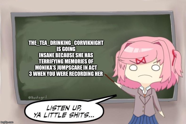 ʕ•ᴥ•ʔ | THE_TEA_DRINKING_CORVIKNIGHT IS GOING INSANE BECAUSE SHE HAS TERRIFYING MEMORIES OF MONIKA’S JUMPSCARE IN ACT 3 WHEN YOU WERE RECORDING HER | image tagged in natsuki listen up ya little shits ddlc,memes,ddlc | made w/ Imgflip meme maker