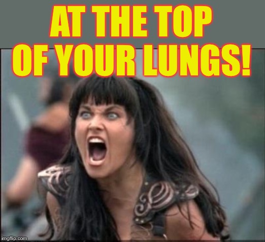 Angry Xena | AT THE TOP OF YOUR LUNGS! | image tagged in angry xena | made w/ Imgflip meme maker