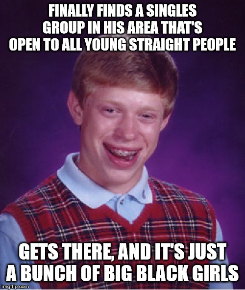 Bad Luck Brian | FINALLY FINDS A SINGLES GROUP IN HIS AREA THAT'S OPEN TO ALL YOUNG STRAIGHT PEOPLE; GETS THERE, AND IT'S JUST A BUNCH OF BIG BLACK GIRLS | image tagged in memes,bad luck brian | made w/ Imgflip meme maker
