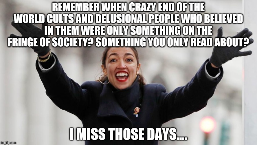 I agree with AOC! All Democrats should stop having children immediately to save the planet! | REMEMBER WHEN CRAZY END OF THE WORLD CULTS AND DELUSIONAL PEOPLE WHO BELIEVED IN THEM WERE ONLY SOMETHING ON THE FRINGE OF SOCIETY? SOMETHING YOU ONLY READ ABOUT? I MISS THOSE DAYS.... | image tagged in aoc free stuff | made w/ Imgflip meme maker