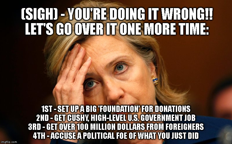 (SIGH) - YOU'RE DOING IT WRONG!!
LET'S GO OVER IT ONE MORE TIME:; 1ST - SET UP A BIG 'FOUNDATION' FOR DONATIONS
2ND - GET CUSHY, HIGH-LEVEL U.S. GOVERNMENT JOB
3RD - GET OVER 100 MILLION DOLLARS FROM FOREIGNERS
4TH - ACCUSE A POLITICAL FOE OF WHAT YOU JUST DID | made w/ Imgflip meme maker