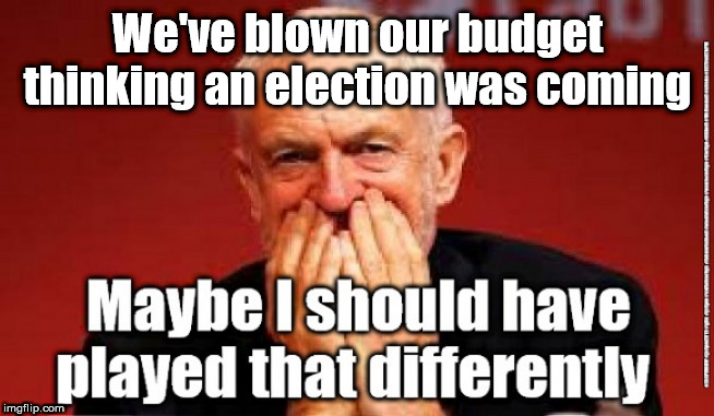 Corbyn's Labour - bankrupt | We've blown our budget thinking an election was coming | image tagged in cultofcorbyn,labourisdead,jc4pmnow gtto jc4pm2019,momentum students,brexit boris corbyn starmer swinson,anti-semite and a racist | made w/ Imgflip meme maker
