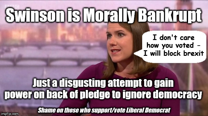 Swinson - Morally Bankrupt | Swinson is Morally Bankrupt; I don't care how you voted - I will block brexit; Just a disgusting attempt to gain power on back of pledge to ignore democracy; Shame on those who support/vote Liberal Democrat | image tagged in jo swinson lib dem,brexit boris corbyn trump,brexit remoaner remainers,brexit brexiteers leavers | made w/ Imgflip meme maker