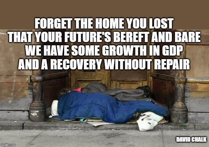 Recovery Without Repair 1 - 
Homelessness | FORGET THE HOME YOU LOST
THAT YOUR FUTURE'S BEREFT AND BARE
WE HAVE SOME GROWTH IN GDP
AND A RECOVERY WITHOUT REPAIR; DAVID CHALK | image tagged in homeless | made w/ Imgflip meme maker