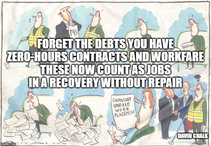 Recovery Without Repair 2 - Zero-hours and workfare | FORGET THE DEBTS YOU HAVE
ZERO-HOURS CONTRACTS AND WORKFARE
THESE NOW COUNT AS JOBS
IN A RECOVERY WITHOUT REPAIR; DAVID CHALK | image tagged in workfare | made w/ Imgflip meme maker