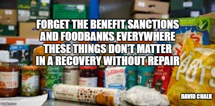Recovery Without Repair 3 - Sanctions and Foodbanks | FORGET THE BENEFIT SANCTIONS
AND FOODBANKS EVERYWHERE
THESE THINGS DON'T MATTER
IN A RECOVERY WITHOUT REPAIR; DAVID CHALK | image tagged in foodbanks,economic recovery | made w/ Imgflip meme maker