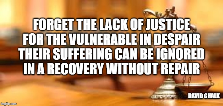 Recovery Without Repair 4 - Injustice | FORGET THE LACK OF JUSTICE
FOR THE VULNERABLE IN DESPAIR
THEIR SUFFERING CAN BE IGNORED
IN A RECOVERY WITHOUT REPAIR; DAVID CHALK | image tagged in injustice | made w/ Imgflip meme maker