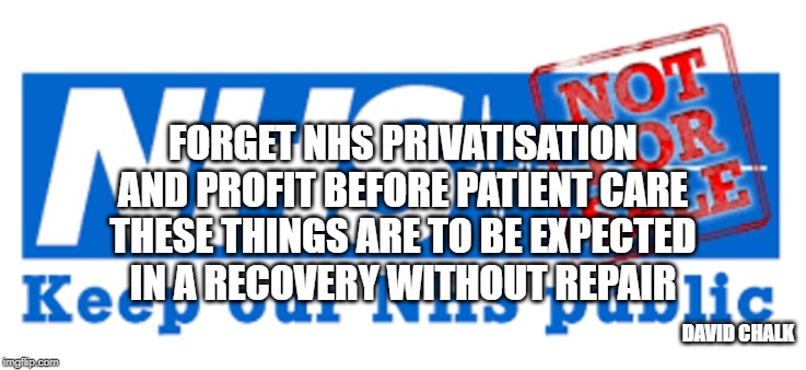 Recovery Without Repair 6 - NHS Privatisation | FORGET NHS PRIVATISATION
AND PROFIT BEFORE PATIENT CARE
THESE THINGS ARE TO BE EXPECTED
IN A RECOVERY WITHOUT REPAIR; DAVID CHALK | image tagged in nhs,privitisation | made w/ Imgflip meme maker