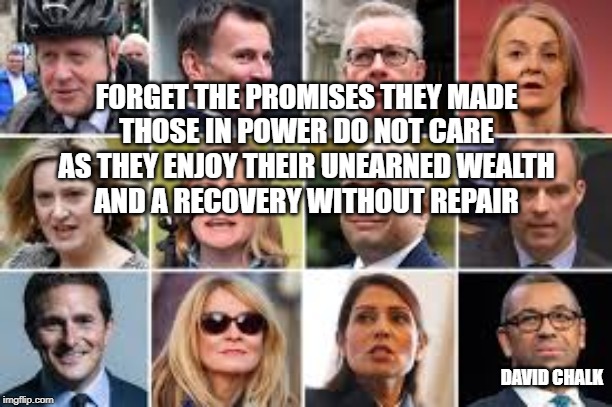 Recovery Without Repair - Conclusion | FORGET THE PROMISES THEY MADE
THOSE IN POWER DO NOT CARE
AS THEY ENJOY THEIR UNEARNED WEALTH
AND A RECOVERY WITHOUT REPAIR; DAVID CHALK | image tagged in recoververy,repair | made w/ Imgflip meme maker