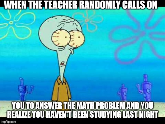Squidward Face | WHEN THE TEACHER RANDOMLY CALLS ON; YOU TO ANSWER THE MATH PROBLEM AND YOU REALIZE YOU HAVEN'T BEEN STUDYING LAST NIGHT | image tagged in squidward face | made w/ Imgflip meme maker