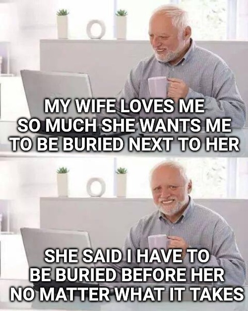 Hide the Pain Harold Meme | MY WIFE LOVES ME SO MUCH SHE WANTS ME TO BE BURIED NEXT TO HER; SHE SAID I HAVE TO BE BURIED BEFORE HER NO MATTER WHAT IT TAKES | image tagged in memes,hide the pain harold | made w/ Imgflip meme maker